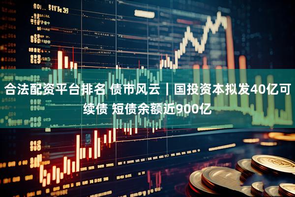 合法配资平台排名 债市风云｜国投资本拟发40亿可续债 短债余额近900亿