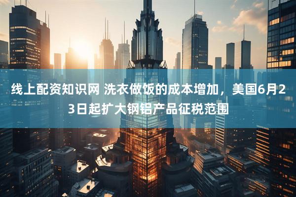 线上配资知识网 洗衣做饭的成本增加，美国6月23日起扩大钢铝产品征税范围