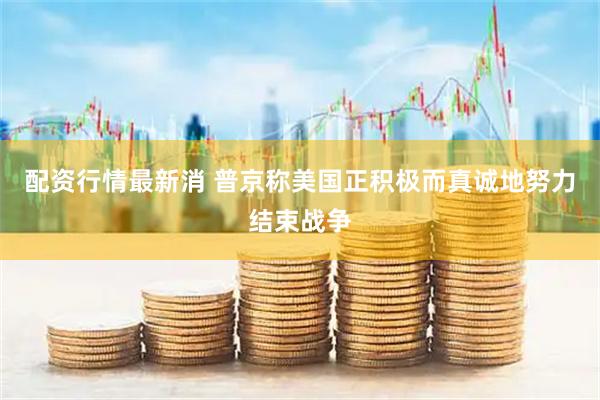 配资行情最新消 普京称美国正积极而真诚地努力结束战争
