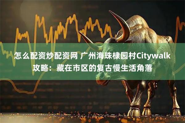 怎么配资炒配资网 广州海珠棣园村Citywalk攻略：藏在市区的复古慢生活角落