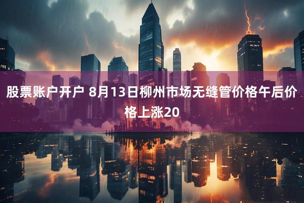 股票账户开户 8月13日柳州市场无缝管价格午后价格上涨20