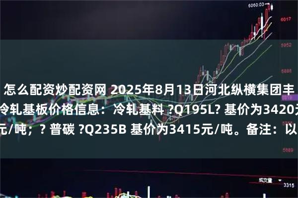 怎么配资炒配资网 2025年8月13日河北纵横集团丰南钢铁有限公司最新冷轧基板价格信息：冷轧基料 ?Q195L? 基价为3420元/吨；? 普碳 ?Q235B 基价为3415元/吨。备注：以上价格为含税价格。