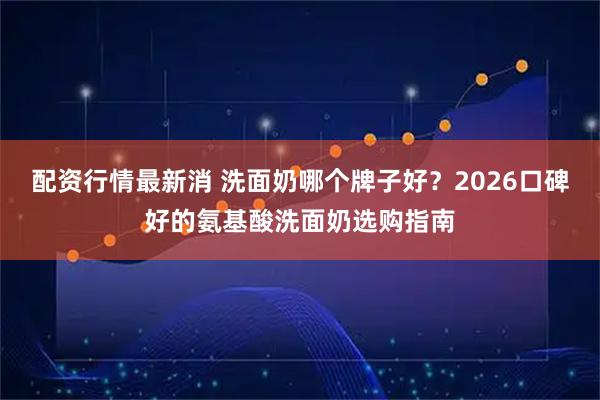 配资行情最新消 洗面奶哪个牌子好？2026口碑好的氨基酸洗面奶选购指南
