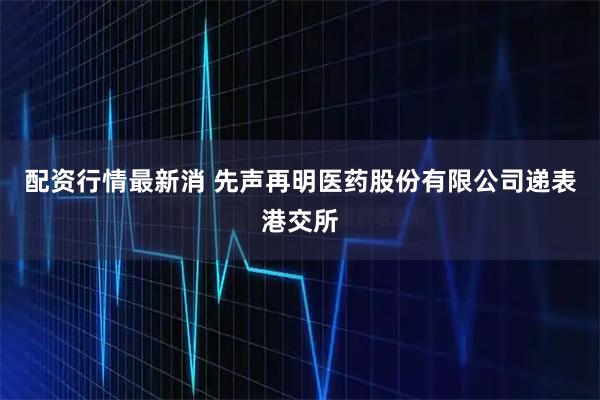 配资行情最新消 先声再明医药股份有限公司递表港交所