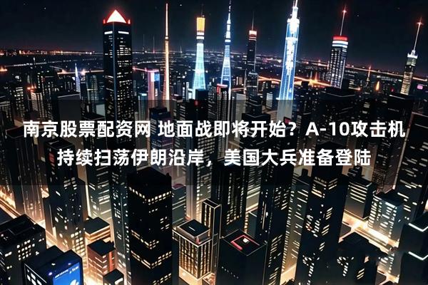 南京股票配资网 地面战即将开始？A-10攻击机持续扫荡伊朗沿岸，美国大兵准备登陆