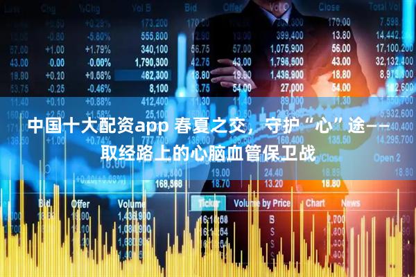 中国十大配资app 春夏之交，守护“心”途——取经路上的心脑血管保卫战