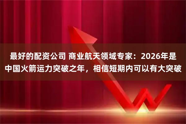 最好的配资公司 商业航天领域专家：2026年是中国火箭运力突破之年，相信短期内可以有大突破