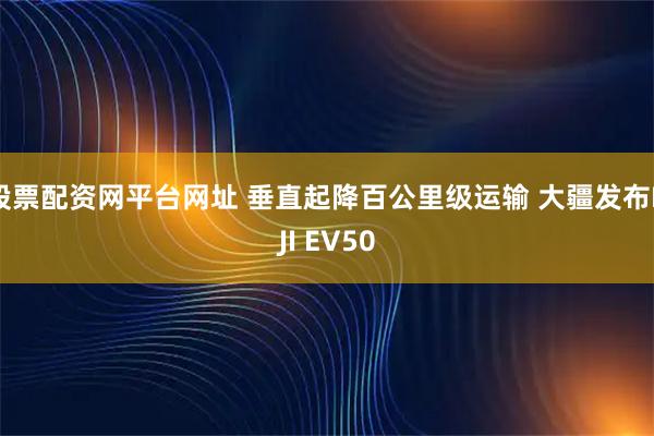 股票配资网平台网址 垂直起降百公里级运输 大疆发布DJI EV50
