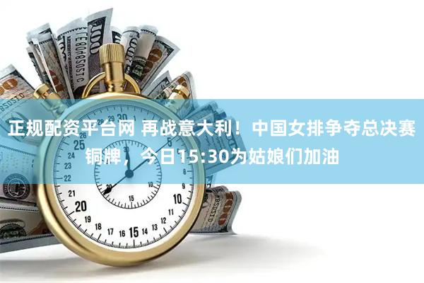 正规配资平台网 再战意大利！中国女排争夺总决赛铜牌，今日15:30为姑娘们加油