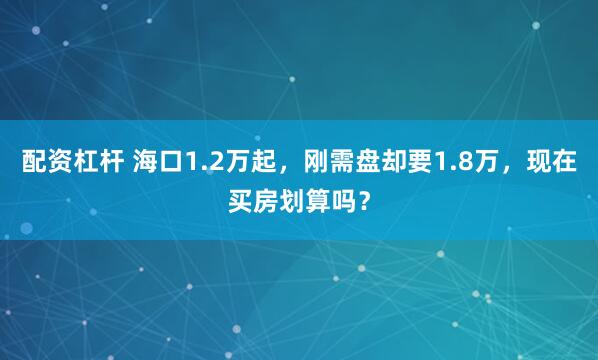 配资杠杆 海口1.2万起，刚需盘却要1.8万，现在买房划算吗？