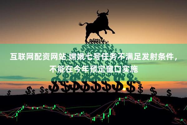 互联网配资网站 嫦娥七号任务不满足发射条件，不能在今年预定窗口实施