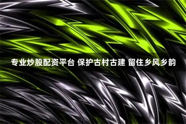 专业炒股配资平台 保护古村古建 留住乡风乡韵