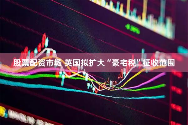 股票配资市场 英国拟扩大“豪宅税”征收范围