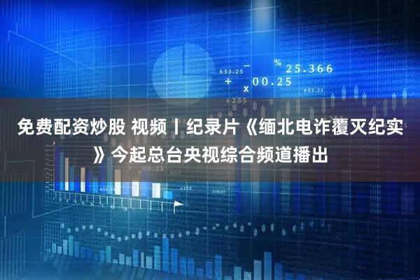 免费配资炒股 视频丨纪录片《缅北电诈覆灭纪实》今起总台央视综合频道播出